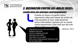 47
5. VACUNACIÓN CONTRA LAS «MALAS IDEAS»:
cuando otros nos anticipan contraargumentos:
Cuando se ofrece a la gente contra-
argumentos útiles para atacar los puntos de
vista opuestos al suyo, estas personas
serían estimuladas a generar por su cuenta
contra-argumentos y esto hará que sea más
difícil cambiar sus actitudes.
(McGuire, 1961)• ¡Seguramente me vas a decir que estuviste
trabajando hasta tarde!
• ¡Que fue cumpleaños de tu jefe!
• ¡Qué hubo mucho tráfico!
• ¡Que fuiste a ver a tu madre!
• ¡Dime, ahora, dónde estuviste! ¡Dímelo ya! ¿Qué
me vas a decir ahora?
www.google.com.pe
 
