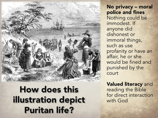 No privacy – moral
police and fines
Nothing could be
immodest. If
anyone did
dishonest or
immoral things,
such as use
profanity or have an
affair, he or she
would be fined and
punished by the
court
Valued literacy and
reading the Bible
for direct interaction
with God
How does this
illustration depict
Puritan life?
 