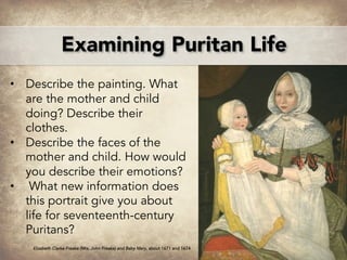 • Describe the painting. What
are the mother and child
doing? Describe their
clothes.
• Describe the faces of the
mother and child. How would
you describe their emotions?
• What new information does
this portrait give you about
life for seventeenth-century
Puritans?
Elizabeth Clarke Freake (Mrs. John Freake) and Baby Mary, about 1671 and 1674
Examining Puritan Life
 