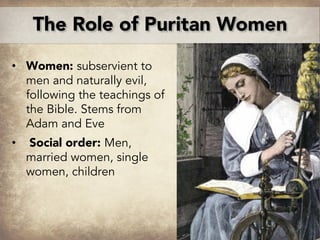 • Women: subservient to
men and naturally evil,
following the teachings of
the Bible. Stems from
Adam and Eve
• Social order: Men,
married women, single
women, children
The Role of Puritan Women
 