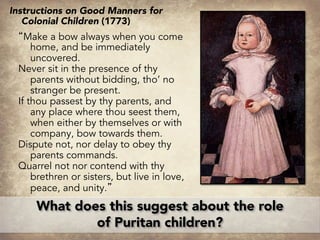Instructions on Good Manners for
Colonial Children (1773)
“Make a bow always when you come
home, and be immediately
uncovered.
Never sit in the presence of thy
parents without bidding, tho’ no
stranger be present.
If thou passest by thy parents, and
any place where thou seest them,
when either by themselves or with
company, bow towards them.
Dispute not, nor delay to obey thy
parents commands.
Quarrel not nor contend with thy
brethren or sisters, but live in love,
peace, and unity.”
What does this suggest about the role
of Puritan children?
 