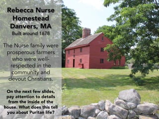 Rebecca Nurse
Homestead
Danvers, MA
Built around 1678
The Nurse family were
prosperous farmers
who were well-
respected in the
community and
devout Christians.
On the next few slides,
pay attention to details
from the inside of the
house. What does this tell
you about Puritan life?
 