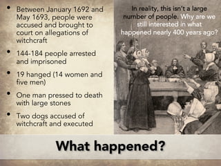 What happened?
• Between January 1692 and
May 1693, people were
accused and brought to
court on allegations of
witchcraft
• 144-184 people arrested
and imprisoned
• 19 hanged (14 women and
five men)
• One man pressed to death
with large stones
• Two dogs accused of
witchcraft and executed
In reality, this isn’t a large
number of people. Why are we
still interested in what
happened nearly 400 years ago?
 