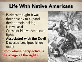 • Puritans thought it was
their destiny to expand
their domain, taking
Native land
• Constant Native American
fights
• Associated with the Devil
• Diseases (smallpox) killed
many
From whose perspective is
the image at the right?
Life With Native Americans
 