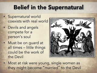 • Supernatural world
coexists with real world
• Devils and angels
compete for a
person’s soul
• Must be on guard at
all times – little things
could be the work of
the Devil
• Most at risk were young, single women as
they might become “married” to the Devil
Belief in the Supernatural
 