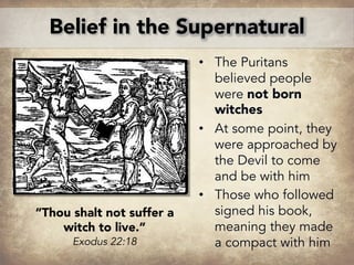 • The Puritans
believed people
were not born
witches
• At some point, they
were approached by
the Devil to come
and be with him
• Those who followed
signed his book,
meaning they made
a compact with him
Belief in the Supernatural
“Thou shalt not suffer a
witch to live.”
Exodus 22:18
 