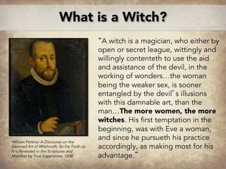“A witch is a magician, who either by
open or secret league, wittingly and
willingly contenteth to use the aid
and assistance of the devil, in the
working of wonders…the woman
being the weaker sex, is sooner
entangled by the devil’s illusions
with this damnable art, than the
man…The more women, the more
witches. His first temptation in the
beginning, was with Eve a woman,
and since he pursueth his practice
accordingly, as making most for his
advantage.”
What is a Witch?
William Perkins: A Discourse on the
Damned Art of Witchcraft, So Far Forth as
It is Revealed in the Scriptures and
Manifest by True Experience, 1608
 