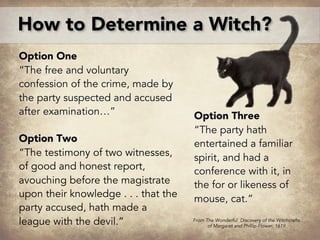 Option One
“The free and voluntary
confession of the crime, made by
the party suspected and accused
after examination…”
Option Two
“The testimony of two witnesses,
of good and honest report,
avouching before the magistrate
upon their knowledge . . . that the
party accused, hath made a
league with the devil.”
How to Determine a Witch?
Option Three
“The party hath
entertained a familiar
spirit, and had a
conference with it, in
the for or likeness of
mouse, cat.”
From The Wonderful Discovery of the Witchcrafts
of Margaret and Phillip Flower, 1619
 
