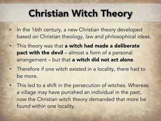 • In the 16th century, a new Christian theory developed
based on Christian theology, law and philosophical ideas.
• This theory was that a witch had made a deliberate
pact with the devil – almost a form of a personal
arrangement – but that a witch did not act alone.
• Therefore if one witch existed in a locality, there had to
be more.
• This led to a shift in the persecution of witches. Whereas
a village may have punished an individual in the past,
now the Christian witch theory demanded that more be
found within one locality.
Christian Witch Theory
 