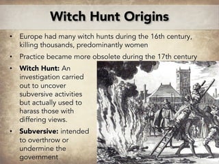 • Europe had many witch hunts during the 16th century,
killing thousands, predominantly women
• Practice became more obsolete during the 17th century
• Witch Hunt: An
investigation carried
out to uncover
subversive activities
but actually used to
harass those with
differing views.
• Subversive: intended
to overthrow or
undermine the
government
Witch Hunt Origins
From The Wonderful Discovery of the Witchcrafts
of Margaret and Phillip Flower, 1619
 