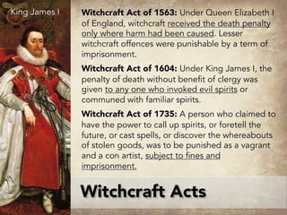 Witchcraft Act of 1563: Under Queen Elizabeth I
of England, witchcraft received the death penalty
only where harm had been caused. Lesser
witchcraft offences were punishable by a term of
imprisonment.
Witchcraft Act of 1604: Under King James I, the
penalty of death without benefit of clergy was
given to any one who invoked evil spirits or
communed with familiar spirits.
Witchcraft Act of 1735: A person who claimed to
have the power to call up spirits, or foretell the
future, or cast spells, or discover the whereabouts
of stolen goods, was to be punished as a vagrant
and a con artist, subject to fines and
imprisonment.
Witchcraft Acts
King James I
 