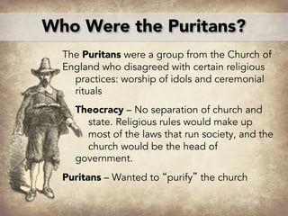Who Were the Puritans?
The Puritans were a group from the Church of
England who disagreed with certain religious
practices: worship of idols and ceremonial
rituals
Theocracy – No separation of church and
state. Religious rules would make up
most of the laws that run society, and the
church would be the head of
government.
Puritans – Wanted to “purify” the church
 