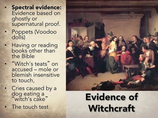 • Spectral evidence:
Evidence based on
ghostly or
supernatural proof.
• Poppets (Voodoo
dolls)
• Having or reading
books other than
the Bible
• “Witch’s teats” on
accused – mole or
blemish insensitive
to touch,
• Cries caused by a
dog eating a
“witch’s cake”
• The touch test
Evidence of
Witchcraft
 