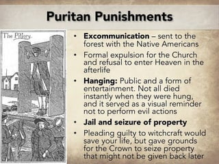 • Excommunication – sent to the
forest with the Native Americans
• Formal expulsion for the Church
and refusal to enter Heaven in the
afterlife
• Hanging: Public and a form of
entertainment. Not all died
instantly when they were hung,
and it served as a visual reminder
not to perform evil actions
• Jail and seizure of property
• Pleading guilty to witchcraft would
save your life, but gave grounds
for the Crown to seize property
that might not be given back later
Puritan Punishments
 