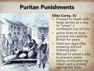 Giles Corey, 80
• Pressed to death with
large stones as a way
to “press” a
confession out of him
• peine forte et dure –
practice not used by
British for years
• Died two days after
pressing without
entering plea
• Refusal to plead a way
to prevent estate
being confiscated by
crown and a protest
against the trials
Puritan Punishments
 