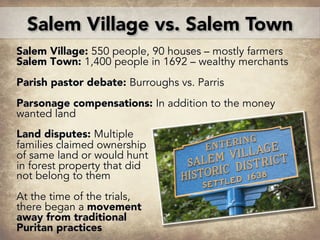 Salem Village: 550 people, 90 houses – mostly farmers
Salem Town: 1,400 people in 1692 – wealthy merchants
Parish pastor debate: Burroughs vs. Parris
Parsonage compensations: In addition to the money
wanted land
Land disputes: Multiple
families claimed ownership
of same land or would hunt
in forest property that did
not belong to them
At the time of the trials,
there began a movement
away from traditional
Puritan practices
Salem Village vs. Salem Town
 