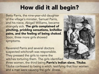 How did it all begin?
Betty Parris, the nine-year-old daughter
of the village’s minister, Samuel Parris,
and his niece, Abigail Williams, became
strangely sick. The girls complained of
pinching, prickling sensations, knifelike
pains, and the feeling of being choked.
Soon, three more girls showed
symptoms.
Reverend Parris and several doctors
suspected witchcraft was responsible.
They pressed the girls to name the
witches torturing them. The girls identified
three women, the third being Parris’s Indian slave, Tituba.
Tituba confessed to being a witch, testifying that four women
and a man were causing the girls’ illness.
 