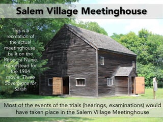 Salem Village Meetinghouse
Most of the events of the trials (hearings, examinations) would
have taken place in the Salem Village Meetinghouse
This is a
recreation of
the actual
meetinghouse,
built on the
Rebecca Nurse
Homestead for
the 1984
movie, Three
Sovereigns for
Sarah
 