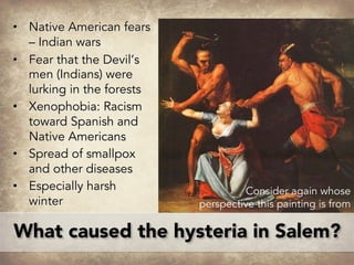 What caused the hysteria in Salem?
• Native American fears
– Indian wars
• Fear that the Devil’s
men (Indians) were
lurking in the forests
• Xenophobia: Racism
toward Spanish and
Native Americans
• Spread of smallpox
and other diseases
• Especially harsh
winter
Consider again whose
perspective this painting is from
 