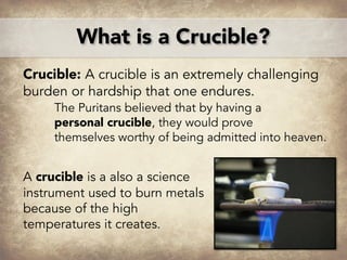 Crucible: A crucible is an extremely challenging
burden or hardship that one endures.
The Puritans believed that by having a
personal crucible, they would prove
themselves worthy of being admitted into heaven.
A crucible is a also a science
instrument used to burn metals
because of the high
temperatures it creates.
What is a Crucible?
 