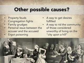 Other possible causes?
• Property feuds
• Congregation fights
• Family grudges
• Personal issue between the
accuser and the accused
• Ergot poisoning
• A way to get desires
fulfilled
• A way to rid the community
of those considered
unworthy of living on the
“city upon a hill”
 