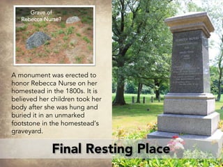 Final Resting Place
A monument was erected to
honor Rebecca Nurse on her
homestead in the 1800s. It is
believed her children took her
body after she was hung and
buried it in an unmarked
footstone in the homestead’s
graveyard.
Grave of
Rebecca Nurse?
 