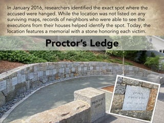Proctor’s Ledge
In January 2016, researchers identified the exact spot where the
accused were hanged. While the location was not listed on any
surviving maps, records of neighbors who were able to see the
executions from their houses helped identify the spot. Today, the
location features a memorial with a stone honoring each victim.
 