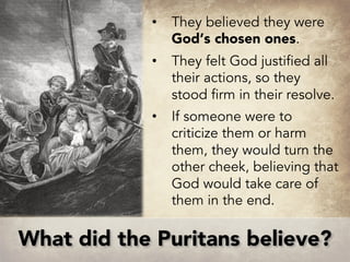 • They believed they were
God’s chosen ones.
• They felt God justified all
their actions, so they
stood firm in their resolve.
• If someone were to
criticize them or harm
them, they would turn the
other cheek, believing that
God would take care of
them in the end.
What did the Puritans believe?
 