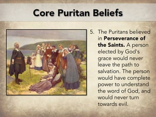 5. The Puritans believed
in Perseverance of
the Saints. A person
elected by God's
grace would never
leave the path to
salvation. The person
would have complete
power to understand
the word of God, and
would never turn
towards evil.
J
Core Puritan Beliefs
 