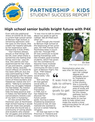 PARTNERSHIP 4 KIDS
STUDENT SUCCESS REPORT
High school senior builds bright future with P4K
Even with the additional
stress of COVID-19, Eh Soe,
a current high school senior
at Benson High School, is
remaining optimistic with
her eyes on the future. She
credits her hopeful attitude
to her experience with
Partnership 4 Kids (P4K).
“Our mentors always
assure us that things will
be OK, even when there is
sometimes the feeling that
things won’t be,” says Eh
Soe. She admits she has
experienced her fair share
of ups and downs. Juggling
school, family, and the
recent effects of COVID-19
has been difficult, but she
says participating in P4K
and engaging with her peers
and her mentor has relieved
some of these burdens and
helped her realize she isn’t
alone. “Talking to someone
about my struggles helped
me feel better. My mentor
and other P4K students
help me keep positive and
it makes me feel better. Our
conversations restore a bit
of my faith in humanity.”
Eh Soe joined P4K her
freshman year at Northwest
High School hoping it would
help her meet new people,
and what she found was a
community of caring adults
and students who shared
her struggles and ambitions
to attain a college degree.
“It was nice to talk to others
about our goals to get to
college. We all lifted each
other up.”
Even though she moved
to Benson High School at
the beginning of her junior
year, her P4K friends from
Northwest keep in touch
with her. Through P4K,
Eh Soe continues to build
lasting friendships with
like-minded, goal-oriented
students, which has given
her the confidence to
become more involved
within her high school
community Eh Soe is now
part of Benson High’s Tea
Club. “P4K helped
me improve my
social skills,” she
says,
Not only has
Eh Soe gained
social skills, a
hopeful attitude,
and lasting
friendships
in P4K, but it
has helped her
discover her
future career
goals. During a career
shadowing experience
focused on law, Eh Soe
realized she wanted to
pursue a career helping
refugees.
Eh Soe was born in Tak
Province in Thailand and
moved with her family to
Pennsylvania when she
was nine. Eh Soe plans to
earn her college
degree and
ultimately return
to Thailand to
aid refugees
in the country.
She is currently
researching what
area of study will
best prepare her
for this career
pathway, but Eh
Soe is certain
that she wants to use her
skills to help others and
make the world a more
welcoming place for all, just
as P4K has for her.
It was nice to
talk to others
about our
goals to get
to college.
“
Eh Soe
P4K High School Senior
2020 · THIRD QUARTER
 