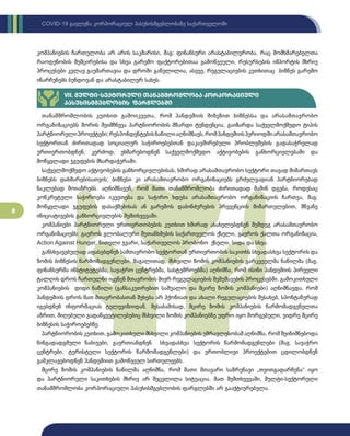 8
COVID-19 გავლენა კორპორაციულ პასუხისმგებლობაზე საქართველოში
კომპანიების ჩართულობა არ არის საკმარისი, მაგ: ფინანსური არასტაბილურობა, რაც მომხმარებელთა
რაოდენობის შემცირებისა და სხვა გარემო ფაქტორებითაა გამოწვეული, რესურსების იმპორტის მხრივ
პროცესები კვლავ გაუმართავია და დროში გაწელილია, ასევე, რეგულაციების კუთხითაც ბიზნეს გარემო
ინარჩუნებს ბუნდოვან და არასტაბილურ სახეს.
თანამშრომლობის კუთხით გამოიკვეთა, რომ პანდემიის მიზეზით ბიზნესსა და არასამთავრობო
ორგანიზაციებს შორის შეიმჩნევა პარტნიორობის მზარდი ტენდენცია, გაიზარდა საქველმოქმედო ტიპის
პარტნიორულიპროექტები;რესპონდენტებისნაწილიაღნიშნავს,რომპანდემიისპერიოდშიარასამთავრობო
სექტორთან ძირითადად სოციალურ საჭიროებებთან დაკავშირებული პრობლემების გადასაჭრელად
ურთიერთობდნენ, კერძოდ, ეხმარებოდნენ საქველმოქმედო აქტივობების განხორციელებაში და
მოწყვლადი ჯგუფების მხარდაჭერაში.
საქველმოქმედო აქტივობების განხორციელებისას, ხშირად არასამთავრობო სექტორი თავად მიმართავს
ბიზნესს დახმარებისათვის; ბიზნესი კი არასამთავრობო ორგანიზაციებს გრძელვადიან პარტნიორებად
ნაკლებად მოიაზრებს. აღნიშნავენ, რომ მათი თანამშრომლობა ძირითადად მაშინ დგება, როდესაც
კონკრეტული საჭიროება იკვეთება და საჭირო ხდება არასამთავრობო ორგანიზაციის ჩართვა, მაგ:
მოწყვლადი ჯგუფების დასაქმებისას ან გარემოს დაბინძურების პრევენციის მიმართულებით, მწვანე
ინიციატივების განხორციელების შემთხვევაში.
კომპანიები პარტნიორული ურთიერთობების კუთხით ხშირად ასახელებდნენ შემდეგ არასამთავრობო
ორგანიზაციებს: გაეროს გლობალური შეთანხმების საქართველოს ქსელი, გაეროს ქალთა ორგანიზაცია,
Action Against Hunger, წითელი ჯვარი, საქართველოს პრობონო ქსელი, სიდა და სხვა.
განსხვავებულად აფასებდნენ სამთავრობო სექტორთან ურთიერთობის საკითხს სხვადასხვა სექტორის და
ზომის ბიზნესის წარმომადგენლები. მაგალითად, მსხვილი ზომის კომპანიების გარკვეულმა ნაწილმა (მაგ.
ფინანსურმა ინსტიტუტებმა, სავაჭრო ცენტრებმა, სასტუმროებმა) აღნიშნა, რომ ისინი პანდემიის პირველი
ტალღის დროს ჩართულნი იყვნენ მთავრობის მიერ რეგულაციების შემუშავების პროცესებში. გამოკითხული
კომპანიების დიდი ნაწილი (განსაკუთრებით საშუალო და მცირე ზომის კომპანიები) აღნიშნავდა, რომ
პანდემიის დროს მათ მთავრობასთან შეხება არ ჰქონიათ და ახალი რეგულაციების შესახებ, სპონტანურად
იგებდნენ ინფორმაციას ტელევიზიიდან. შესაბამისად, მცირე ზომის კომპანიების წარმომადგენელთა
აზრით, მიღებული გადაწყვეტილებებიც მსხვილი ზომის კომპანიებზე უფრო იყო მორგებული, ვიდრე მცირე
ბიზნესის საჭიროებებზე.
პარტნიორობის კუთხით, გამოკითხული მსხვილი კომპანიების უმრავლესობამ აღნიშნა, რომ შეინიშნებოდა
წინგადადგმული ნაბიჯები, გაერთიანდნენ სხვადასხვა სექტორის წარმომადგენლები (მაგ: სავაჭრო
ცენტრები, ტურისტული სექტორის წარმომადგენლები) და ერთობლივი პროექტებით ცდილობდნენ
გამკლავებოდნენ პანდემიით გამოწვეულ სირთულეებს.
მცირე ზომის კომპანიების ნაწილმა აღნიშნა, რომ მათი მთავარი საზრუნავი „თვითგადარჩენა“ იყო
და პარტნიორული საკითხების მხრივ არ შეცვლილა სიტუაცია. მათ შემთხვევაში, მულტი-სექტორული
თანამშრომლობა კორპორაციული პასუხისმგებლობის ფარგლებში არ გააქტიურებულა.
VII. მულტი-სექტორული თანამშრომლობა კორპორაციული
პასუხისმგებლობის ფარგლებში
 