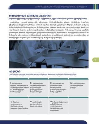 9
COVID-19 გავლენა კორპორაციულ პასუხისმგებლობაზე საქართველოში
თვისებრივი კვლევის ანალიზი
სიღრმისეული ინტერვიუები ბიზნეს სექტორთან, მედიასთან და საკითხის ექსპერტებთან
თვისებრივი კვლევის ფარგლებში გამოიკითხა 120-რესპონდენტი, აქედან 108-ბიზნესი, 7-დარგის
ექსპერტი და 5-მედია ორგანიზაცია. ამასთან, ჩატარდა 3 ფოკუს-ჯგუფის სესია მსხვილი, საშუალო და მცირე
ზომის ბიზნესის წარმომადგენელთა მონაწილეობით. ქვემოთ მოცემულია კვლევის შედეგად მიღებული
ინფორმაციის ანალიზი და ძირითადი მიგნებები. ხაზგასასმელია ის ფაქტი, რომ კვლევა სრულად ეფუძნება
კომპანიების მხრიდან ინტერვიუების ფარგლებში მოწოდებულ ინფორმაციას. მკვლევარების მხრიდან არ
მომხდარა გამოკითხული კომპანიებისგან დამატებითი დოკუმენტაციის გამოთხოვა და გაანალიზება ან
მოწოდებული ინფორმაციის სისწორის მესამე მხარესთან გადამოწმება.
VII. მულტი-სექტორული
თანამშრომლობა
კორპორაციული
პასუხისმგებლობის
ფარგლებში
VI. გამოწვევები
და ახალი ბიზნეს
შესაძლებლობები
V. მდგრადი
კორპორაციული
მმართველობა და
შრომითი ურთიერთობები
IV. კორპორაციული
პასუხისმგებლობის
გაშუქება
III. სოციალური თუ
გარემოსდაცვითი
მიმართულებით
გამოყოფილი რესურსი
ბიზნეს სექტორში
II. კორპორაციულ
პასუხისმგებლობასთან
დაკავშირებული
გადაწყვეტილების
მიღების პროცესი
I. სტრატეგიული
მიდგომა კორპორაციული
პასუხისმგებლობის მიმართ
და პრიორიტეტული
მიმართულებები
ბიზნესი
კომპანიების კვლევის ანალიზში მოცულია შემდეგი ძირითადი თემატური მიმართულებები:
 