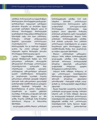 12
COVID-19 გავლენა კორპორაციულ პასუხისმგებლობაზე საქართველოში
აღნიშნავს, რომ სოციალური და საქველმოქმედო
მიმართულებით„პრიორიტეტებისგადანაცვლება“
ფორსმაჟორული სიტუაციიდან გამოწვეული
დროებითი მოვლენაა და ცხოვრების ჩვეულ
კალაპოტში დაბრუნების შემდგომ, კვლავ იმ
ძირითად პრიორიტეტულ მიმართულებებს
დაუბრუნდებიან,რაზეცაქამდეთანმიმდევრულად
მუშაობდნენ. თუმცა არის ისეთი კომპანიებიც,
რომლებიც აპირებენ გრძელვადიანად
შეიტანონ ცვლილებები კორპორაციული
პასუხისმგებლობის პრიორიტეტულ
მიმართულებებში. მათ ეს საჭიროება პანდემიამ
დაანახა. მაგ. „თიბისი დაზღვევა“ აპირებს
სამედიცინო სფეროს მხარდაჭერა ერთ-ერთ
პრიორიტეტულ მიმართულებად აქციოს.
გარდა საქველმოქმედო აქტივობებისა,
კვლევის მნიშვნელოვანი მიგნება იყო, რომ
გამოკითხული კომპანიების აბსოლუტურმა
უმრავლესობამ პრიორიტეტი კორპორაციული
პასუხისმგებლობის ფარგლებში შიდა
ორგანიზაციულ საკითხებზე გადაიტანა,
კონკრეტულად, განსაკუთრებული ყურადღება
დაეთმო თანამშრომელთა მხარდაჭერისა
და უსაფრთხოების საკითხებს; როგორც
გამოკითხული კომპანიები აცხადებენ, პანდემიის
პერიოდში ისინი განსაკუთრებით ცდილობდნენ
დახმარებოდნენ თანამშრომლებს და დამატებით
ფინანსურ რესურსებს ხარჯავდნენ მათ
შესანარჩუნებლად. ამ კუთხით, ხაზგასასმელია
სასტუმროების და სავაჭრო ცენტრების
ძალისხმევა, რომლებსაც ლოქდაუნის პერიოდში
ოპერირების შეწყვეტა უწევდათ და, ამის
ფონზე, როგორც აღნიშნავენ, მაინც მოახერხეს
პერსონალის სრულად ან ნაწილობრივ
შენარჩუნება.
ფოკუს-ჯგუფზე დამსწრე მსხვილი კომპანიების
წარმომადგენლებმა აღნიშნეს, რომ ისინი
პანდემიის პერიოდში კორპორაციული
პასუხისმგებლობის მიმართულებით უფრო
გააქტიურდნენ, გამოიკვეთა/დაიხვეწა
პრიორიტეტული მიმართულებები, ასევე
დაემატათ ახალი აქტივობები, რომლებიც
კრიზისიდან გამომდინარე უფრო რელევანტური
აღმოჩნდა კომპანიებისთვის. მსხვილი ზომის
კომპანიების წარმომადგენლებმა აღნიშნეს,
რომ კრიზისმა გააძლიერა მათი კომპანიის
კორპორაციული პასუხისმგებლობა და ყოველი
მათგანისთვის უფრო პრიორიტეტული გახდა
თანამშრომლებზე ზრუნვა, მათი უსაფრთხოება
და სამუშაო ადგილების შენარჩუნება.
მსხვილი კომპანიებისგან განსხვავებით,
საშუალო ზომის ბიზნესის წარმომადგენლებმა
ფოკუს-ჯგუფზე აღნიშნეს, რომ პანდემიის
პერიოდში ძირითადად ახორციელებდნენ
ერთჯერად აქტივობებს, განსაკუთრებით
გააქტიურდნენ მოწყვლადი ჯგუფების
(მოხუცებულთა) დახმარების მხრივ.
საშუალო ზომის ბიზნესები, რომელთაც არ
აქვთ კორპორაციული პასუხისმგებლობის
მიმართულება სტრუქტურირებული, პანდემიის
პერიოდში ერთჯერადი აქტივობებით
გამოირჩეოდნენ - რიცხავდნენ თანხებს კოვიდ-
ფონდში და ახორციელებდნენ საქველმოქმედო
აქტივობებს.
მსგავსი მიდგომები დაფიქსირდა მცირე ზომის
კომპანიების ფოკუს-ჯგუფის სესიაზეც. სახსრების
სიმცირის გამო ამ ზომის ბიზნესები იშვიათად
თუ ახორციელებენ მასშტაბურ კორპორაციული
პასუხისმგებლობის აქტივობებს; სესიის მონაწილე
მენეჯერებმა აღნიშნეს, რომ კორპორაციულ
პასუხისმგებლობაში მცირე წვლილი შეაქვთ:
ეკოლოგიაზე ზრუნვის კუთხით-მეორადი
 