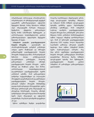 14
COVID-19 გავლენა კორპორაციულ პასუხისმგებლობაზე საქართველოში
ორგანიზაციები (ძირითადად არასამთავრობო
ორგანიზაციები) არ უზრუნველყოფენ ეფექტურ
უკუკავშირს განხორციელებული აქტივობის
შედეგების შესახებ, რამაც შესაძლოა ბიზნესს
ასეთ ინიციატივებში ჩართვის მოტივაცია
შეუმციროს. უმეტესობა გამოკითხული
მცირე ზომის საწარმოების შემთხვევაში, კი
კორპორაციული პასუხისმგებლობის კუთხით
განხორციელებული აქტივობების შედეგების
შეფასება არ ხდება.
პანდემიის გავლენა გადაწყვეტილების
მიღების პროცესზე - ცვალებადმა და
არაპროგნოზირებადმა გარემომ კომპანიები
აიძულა უფრო მოქნილები და სწრაფები
გამხდარიყვნენ გადაწყვეტილების მიღების
პროცესში. მიუხედავად იმისა, რომ დისტანციურ
მუშაობას ახლდა კომუნიკაციასთან
დაკავშირებული გამოწვევები, როგორც
გამოკითხული კომპანიები ამბობენ,
გადაწყვეტილების მიღების პროცესი უფრო
სწრაფი და მოქნილი გახდა. მათ შორის,
კორპორაციულ პასუხისმგებლობასთან
დაკავშირებული გადაწყვეტილებები. ბევრმა
კომპანიამ აღნიშნა, რომ განსაკუთრებით
დაჩქარდა საქველმოქმედო და სოციალური
პროექტების დაფინანსებასთან დაკავშირებული
გადაწყვეტილებების მიღების პროცესი,
ვინაიდან სამუშაო პროცესში მინიმუმამდე
დავიდა ბიუროკრატიული პროცედურები, უფრო
სწრაფად განიხილავენ გარე ინიციატივებს თუ
ერთჯერად მომართვებს. როგორც ამბობენ,
დაჩქარებული პროცესის წყალობით მოახდინეს
ბევრი ისეთი ინიციატივის და აქტივობის
დაფინანსება, რაც წლის დასაწყისში დაგეგმილი
არ იყო.
ზემოთ აღნიშნული მიგნება დაფიქსირდა
როგორც სიღრმისეული ინტერვიუების დროს,
ასევე ფოკუს-ჯგუფის სესიებზეც. მსხვილი
და საშუალო ზომის ბიზნესის ფოკუს-ჯგუფის
სესიებზე დამსწრე ყველა რესპონდენტი
ერთხმად აღნიშნავდა, რომ პანდემიამ
საკმაოდ დააჩქარა გადაწყვეტილებების
მიღების პროცესი მათ კომპანიებში. ერთ-ერთი
მსხვილი ზომის კომპანიის წარმომადგენლის
თქმით, სიტუაცია იმდენად ფორსმაჟორული
იყო, რომ ამ პერიოდში გადაწყვეტილებებს
უშუალოდ CEO იღებდა, ხოლო სხვადასხვა
საკითხების განხილვა უმოკლეს ვადებში
ხდებოდა. მათი თქმით, პანდემიამ მოხსნა
ბევრი ბიუროკრატიული ბარიერი, რაც
სხვა დროს აფერხებდა გადაწყვეტილების
მიღების პროცესს. განსხვავებული მოსაზრება
დაფიქსირდა მხოლოდ მცირე ბიზნესის
ფოკუს-ჯგუფის სესიაზე. მათ შემთხვევაში,
გადაწყვეტილების მიღების კუთხით
პანდემიას არ გამოუწვევია განსაკუთრებული
ცვლილებები.
 