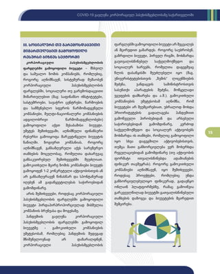 15
COVID-19 გავლენა კორპორაციულ პასუხისმგებლობაზე საქართველოში
კორპორაციული პასუხისმგებლობის
ფარგლებში გამოყოფილი ბიუჯეტი - მსხვილ
და საშუალო ზომის კომპანიებს, რომლებიც,
როგორც აღნიშნავენ, სისტემურად მუშაობენ
კორპორაციული პასუხისმგებლობის
ფარგლებში, სოციალური თუ გარემოსდაცვითი
მიმართულებით (მაგ: საფინანსო ინსტიტუტები,
სასტუმროები, სავაჭრო ცენტრები, წარმოების
და სამშენებლო სფეროს წარმომადგენელი
კომპანიები, მულტი-ნაციონალური კომპანიების
ადგილობრივი წარმომადგენლობები)
გამოყოფილი აქვთ შესაბამისი ბიუჯეტი.
უმეტეს შემთხვევაში, აღნიშნული ფინანსური
რესურსი გამოიყოფა მარკეტინგული ბიუჯეტის
ნაწილში. ზოგიერთ კომპანიას, როგორც
აღნიშნავენ, განსაზღვრული აქვს სარეზერვო
თანხების მოცულობაც, რომელთა დახარჯვაც
განსაკუთრებულ შემთხვევებში შეუძლიათ.
გამოკითხული მცირე ზომის კომპანიები ბიუჯეტს
გამოყოფენ 1-2 კონკრეტული აქტივობისთვის ან
არ განსაზღვრავენ წინასწარ და სპონტანურად
იღებენ ამ გადაწყვეტილებას საჭიროებიდან
გამომდინარე.
არის შემთხვევები, როდესაც კორპორაციული
პასუხისმგებლობის ფარგლებში გამოყოფილი
ბიუჯეტი პირდაპირპროპორციულად მიბმულია
კომპანიის ბრუნვასა და მოგებაზე.
პანდემიის გავლენა კორპორაციული
პასუხისმგებლობის ფარგლებში გამოყოფილ
ბიუჯეტზე - გამოკითხული კომპანიების
უმეტესობამ, რომლებიც პანდემიის შედეგად
მნიშვნელოვნად არ დაზარალდნენ,
კორპორაციული პასუხისმგებლობის
III. სოციალური თუ გარემოსდაცვითი
მიმართულებით გამოყოფილი
რესურსი ბიზნეს სექტორში
ფარგლებში გამოყოფილი ბიუჯეტი არ შეცვალეს
ან მცირედით გაზარდეს. როგორც საუბრობენ,
გაზრდილი ბიუჯეტი, პირველ რიგში, მოხმარდა
გაუთვალისწინებელ საქველმოქმედო და
სოციალურ ხარჯებს, რომელთა დაგეგმვაც
წლის დასაწყისში შეუძლებელი იყო (მაგ.
უნივერისტეტებისთვის „ზუმის“ ლიცენზიების
შეძენა, ჯანდაცვის სამინისტროსთვის
სასუნთქი აპარატების შეძენა, მოწყვლადი
ჯგუფების დამხარება და ა.შ.). გამოკითხული
კომპანიების უმეტესობამ აღნიშნა, რომ
ბიუჯეტები არ შეუმცირებიათ, უბრალოდ მოხდა
პრიორიტეტების გადალაგება პანდემიით
გამოწვეული პირობებიდან და არსებული
საჭიროებებიდან გამომდინარე, კერძოდ
საქველმოქმედო და სოციალურ აქტივობებს
მოხმარდა ის თანხები, რომელიც გამოყოფილი
იყო სხვა დაგეგმილი აქტივობებისთვის,
თუმცა მათი განხორციელება ვერ მოხერხდა
რეგულაციებიდან გამომდინარე (თუ აქტივობის
ფორმატი ითვალისწინებდა ადამიანების
ფიზიკურ თავშეყრას). როგორც გამოკითხული
კომპანიები აღნიშნავენ, იყო შემთხვევები,
როდესაც პროექტები, რომლებიც უნდა
განხორციელებულიყო ფიზიკურად, გადაეწყო
ონლაინ პლატფორმებზე, რამაც გამოიწვია
გარკვეულწილად ბიუჯეტში გათვალისწინებული
თანხების დაზოგვა და ბიუჯეტების მცირედით
შემცირება.
 