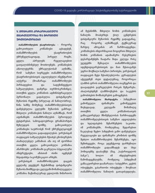 17
COVID-19 გავლენა კორპორაციულ პასუხისმგებლობაზე საქართველოში
V. მდგრადი კორპორაციული
მმართველ­­­­ობა და შრომითი
ურთიერთობები
თანამშრომლების უსაფრთხოება - როგორც
გამოკითხული კომპანიები აცხადებენ,
თანამშრომლების უსაფრთხოების
უზრუნველსაყოფად, პირველ რიგში,
ყველა ასრულებს რეგულაციებით
გათვალისწინებულ მოთხოვნებს. კომპანიების
აბსოლუტურმა უმრავლესობამ აღნიშნა,
რომ სამუშაო სივრცეები თანამშრომელთა
უსაფრთხოებისთვის აუცილებელი ინვენტარით
აღჭურვა (მოამარაგა თანამშრომლები
პირბადეებით და სადეზინფექციო
საშუალებებით, დანერგა თერმოსკრინინგი).
თითქმის ყველა კომპანიის ადმინისტრაციული
პერსონალი გადასულია დისტანციური
მუშაობის რეჟიმზე (სრულად ან ნაწილობრივ).
წინა ხაზზე მომუშავე თანამშრომლებისთვის
დაწესებულია ცვლებში მუშაობის განრიგი.
მსხვილი კომპანიების ნაწილი აღნიშნავს, რომ
აფინანსებს თანამშრომლების პერიოდულ
ტესტირებას. საზოგადოებრივი ტრანსპორტის
შეზღუდვის ფონზე, გამოკითხული
კომპანიები საუბრობენ რომ უზრუნველყოფენ
თანამშრომელთა გადაადგილებას. ვირუსისგან
თავდაცვის საშუალებების შესახებ ცნობიერების
ასამაღლებელ კამპანიას ამა თუ იმ ფორმით
თითქმის ყველა გამოკითხული კომპანია
აწარმოებს: კომპანიაში გაკრულია სპეციალური
ინსტრუქციები, ამასთან ისინი იყენებენ
სხვადასხვა საკომუნიკაციო არხებს.
ვირუსისგან თანამშრომლების დაცვის
ყველაზე ეფექტურ მექანიზმად დისტანციური
მუშაობამიიჩნევადაკვლევაშიმონაწილეყველა
კომპანია მაქსიმალურად ცდილობს მიმართოს
ამ მექანიზმს. მსხვილი ზომის კომპანიების
ნაწილმა მოახერხეს ქოლ ცენტრების
დისტანციური მუშაობის რეჟიმზე გადაყვანაც,
რაც როგორც აღნიშნავენ, ტექნიკურად
მარტივ ამოცანას არ წარმოადგენდა.
კომპანიების ინფორმაციით ზოგიერთი მსხვილი
ზომის კომპანიის ადამიანური რესურსების
დეპარტამენტმა ჩაატარა შიდა კვლევა რისკ
ჯგუფებში შემავალი თანამშრომლების
იდენტიფიცირებისთვის და მათ შესთავაზეს
უფრო მოქნილი სამუშაო პირობები, ვირუსისგან
თავდაცვის მეტი შესაძლებლობა. ყურადღებას
აქცევდნენ ისეთ დეტალებსაც, როგორიცაა
ლანჩის დროს თანამშრომელთა თავშეყრის და
დაავადების გავრცელების რისკის შემცირება.
ახალისებდნენ ლანჩბოქსების და საკვების
გამოძახების მომსახურების გამოყენებას.
თანამშრომელთა მხარდაჭერა - პანდემიით
გამოწვეული ფინანსური გამოწვევების
მიუხედავად, კვლევაში მონაწილე
თითქმის ყველა კომპანიისათვის
განსაკუთრებულ მნიშვნელობას წარმოადგენს
თანამშრომელებისთვის სამუშაო ადგილებისა
და ხელფასების შენარჩუნების საკითხი.
იმ კომპანიებში, რომლებსაც შედარებით
ნაკლებად შეეხო პანდემიის გამო დაწესებული
რეგულაციები და ფინანსური კრიზისის ფონზე
შეძლო თანამშრომლების შენარჩუნება, იყო
შემთხვევები, როცა უფუნქციოდ დარჩენილი
თანამშრომლები გადაამზადეს და სხვა
პოზიციებზე დაასაქმეს (მაგ. „საქართველოს
ბანკი“), ხოლო იმ ინდუსტრიების
წამომადგენლებმა, რომელიც პანდემიამ
განსაკუთრებით დააზარალა - სასტუმრო, კვების
ობიექტები, გასართობი ობიექტები - მოუწიათ
თანამშრომელთა ნაწილის გათავისუფლება.
 