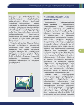 19
COVID-19 გავლენა კორპორაციულ პასუხისმგებლობაზე საქართველოში
სიტუაციამ და მომხმარებლისა თუ
თანამშრომლების უსაფრთხოებაზე
განსაკუთრებული ზრუნვის საჭიროებამ,
კომპანიების უმრავლესობას დაანახა
პროცესების და სერვისების დიჯიტალიზაციის
საჭიროება. გამოკვლეული ბიზნესების ნაწილი
ამ მიმართულებით პანდემიამდეც მუშაობდა,
თუმცა ახალ რეალობაში, ონლაინ სერვისების
დანერგვა/განახლება სასიცოცხლოდ
მნიშვნელოვანი იყო მათთვის, განსაკუთრებით
კი საშუალო და მცირე ზომის კომპანიების
ნაწილისთვის.
* ზოგიერთ გამოკითხულ მსხვილ კომპანიას,
საკუთარ კორპორაციული განვითარების
სტრატეგიაში მცირე ზომის კომპანიების
ხელშეწყობა აქვს ასახული, შესაბამისად
პანდემიის პირობებში მათ განახორციელეს
პროექტები, რომლებიც დაეხმარა მცირე
ზომის კომპანიებს ინოვაციური მიდგომების
დანერგვაში, მაგალითად, ონლაინ
გაყიდვების ინტეგრირებასა და პროცესების
გაციფრულებაში.
კორპორაციული პასუხისმგებლობის
ახალი სტრატეგია - კორპორაციული
პასუხისმგებლობის ახალი სტრატეგიის
შემუშავებას ძირითადად ის კომპანიები
აპირებენ, რომლებსაც წინა წლებშიც ჰქონდათ
გაწერილი სტრატეგია და მუშაობდნენ
ამ მიმართულებით. ამ კომპანიების
მნიშვნელოვანმა უმრავლესობამ განაცხადა,
რომ ახალი სტრატეგიის შემუშავების
პროცესში მხოლოდ მათი შიდა სტრუქტურული
ერთეულები იქნებიან ჩართულები და არ
აპირებენ მიმართონ გარე კონსულტანტებს,
ვინაიდან გარე კონსულტაციები დამატებით
ხარჯებთან არის ასოცირებული. თუმცა
ზოგიერთმა მათგანმა აღნიშნა, რომ არსებობს
კორპორაციული პასუხისმგებლობის კუთხით
მიმართულებები, რომლებშიც შესაძლოა
არ ჰქონდეს რელევანტური კომპეტენცია,
შესაბამისად, ამ შემთხვევაში ხედავენ
პარტნიორობის შესაძლებლობებს ისეთ
ორგანიზაციებთან, რომელსაც აქვს მეტი
ცოდნა და გამოცდილება კონკრეტულ
სფეროებში, იქნება ეს გარემოს დაცვა,
ჯანმრთელობის უსაფრთხოება თუ სხვა.
აღინიშნა, რომ პასუხისმგებლიანი
კორპორაციული ქცევის უზრუნველყოფის,
სტანდარტების ინტეგრირებისა და
განხორცილების მიმართულებით რიგ
კომპანიებს შესაძლოა დასჭირდეთ გარე
კონსულტანტების დახმარება კვლევებისა
და საზოგადოებისთვის აქტუალური
საჭიროებების უკეთ განსაზღვრისათვის.
ასევე კომპანიების ნაწილმა აღნიშნა, რომ
თუკი მოხდება ახალი სტრატეგიის შემუშავება
VI. გამოწვევები და ახალი ბიზნეს
შესაძლებლობები
 