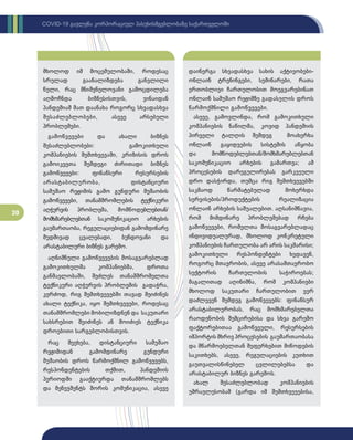 20
COVID-19 გავლენა კორპორაციულ პასუხისმგებლობაზე საქართველოში
მხოლოდ იმ მოცემულობაში, როდესაც
სრულად გაანალიზდება განვლილი
წელი, რაც მნიშვნელოვანი გამოცდილება
აღმოჩნდა ბიზნესისთვის, ვინაიდან
პანდემიამ მათ დაანახა როგორც სხვადასხვა
შესაძლებლობები, ასევე არსებული
პრობლემები.
გამოწვევები და ახალი ბიზნეს
შესაძლებლობები: გამოკითხული
კომპანიების შემთხვევაში, კრიზისის დროს
გამოიკვეთა შემდეგი ძირითადი ბიზნეს
გამოწვევები: ფინანსური რესურსების
არასტაბილურობა, დისტანციური
სამუშაო რეჟიმის გამო გუნდური მუშაობის
გამოწვევები, თანამშრომლების ტექნიკური
აღჭურვის პრობლემა, მომწოდებლებთან/­
მომხმა­
რებლებთან საკომუნიკაციო არხების
გაუმართაობა, რეგულაციებიდან გამომდინარე
მუდმივად ცვალებადი, ბუნდოვანი და
არასტაბილური ბიზნეს გარემო.
აღნიშნული გამოწვევების მოსაგვარებლად
გამოკითხულმა კომპანიებმა, დროთა
განმავლობაში, შეძლეს თანამშრომელთა
ტექნიკური აღჭურვის პრობლემის გადაჭრა,
კერძოდ, რიგ შემთხვევებში თავად შეიძინეს
ახალი ტექნიკა, იყო შემთხვევები, როდესაც
თანამშრომლები მობილიზდნენ და საკუთარი
სახსრებით შეიძინეს ან მოიძიეს ტექნიკა
დროებითი სარგებლობისთვის.
რაც შეეხება, დისტანციური სამუშაო
რეჟიმიდან გამომდინარე გუნდური
მუშაობის დროს წარმოქმნილ გამოწვევებს,
რესპონდენტების თქმით, პანდემიის
პერიოდში გააქტიურდა თანამშრომლებს
და მენეჯმენტს შორის კომუნიკაცია, ასევე
დაინერგა სხვადასხვა სახის აქტივობები-
ონლაინ ტრენინგები, სემინარები, რათა
ერთობლივი ჩართულობით მოეგვარებინათ
ონლაინ სამუშაო რეჟიმზე გადასვლის დროს
წარმოქმნილი გამოწვევები.
ასევე, გამოვლინდა, რომ გამოკითხული
კომპანიების ნაწილმა, კოვიდ პანდემიის
პირველი ტალღის შემდეგ მოახერხა
ონლაინ გაყიდვების სისტემის აწყობა
და მომწოდებლებთან/მომხმარებლებთან
საკომუნიკაციო არხების გამართვა; ამ
პროცესების დარეგულირებას გარკვეული
დრო დასჭირდა, თუმცა რიგ შემთხვევებში
საკმაოდ წარმატებულად მოხერხდა
სერვისების/პროდუქტების რეალიზაცია
ონლაინ არხების საშუალებით. აღსანიშნავია,
რომ მიმდინარე პრობლემებად რჩება
გამოწვევები, რომელთა მოსაგვარებლადაც
ინდივიდუალურად, მხოლოდ კონკრეტული
კომპანიების ჩართულობა არ არის საკმარისი;
გამოკითხული რესპონდენტები ხედავენ,
როგორც მთავრობის, ასევე არასამთავრობო
სექტორის ჩართულობის საჭიროებას;
მაგალითად აღინიშნა, რომ კომპანიები
მხოლოდ საკუთარი ჩართულობით ვერ
დაძლევენ შემდეგ გამოწვევებს: ფინანსურ
არასტაბილურობას, რაც მომხმარებელთა
რაოდენობის შემცირებისა და სხვა გარემო
ფაქტორებითაა გამოწვეული, რესურსების
იმპორტის მხრივ პროცესების გაუმართაობასა
და მწარმოებელთან შეფერხებით მიწოდების
საკითხებს, ასევე, რეგულაციების კუთხით
გაუთვალისწინებელ ცვლილებებსა და
არასტაბილურ ბიზნეს გარემოს.
ახალ შესაძლებლობად კომპანიების
უმრავლესობამ (გარდა იმ შემთხვევებისა,
 