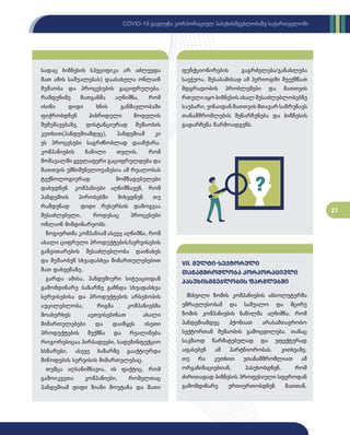 21
COVID-19 გავლენა კორპორაციულ პასუხისმგებლობაზე საქართველოში
სადაც ბიზნესის სპეციფიკა არ აძლევდა
მათ ამის საშუალებას) დაასახელა ონლაინ
მუშაობა და პროცესების გაციფრულება.
რამდენიმე მათგანმა აღნიშნა, რომ
ისინი დიდი ხნის განმავლობაში
ფიქრობდნენ ჰიბრიდული მოდელის
შემუშავებაზე, დისტანციურად მუშაობის
კუთხით(პანდემიამდეც), პანდემიამ კი
ეს პროცესები საგრძნობლად დააჩქარა.
კომპანიების ნაწილი თვლის, რომ
მომავალში ყველაფერი გაციფრულდება და
მათთვის უმნიშვნელოვანესია ამ რეალობას
ტექნოლოგიურად მომზადებულები
დახვდნენ. კომპანიები აღნიშნავენ, რომ
პანდემიის პირობებში მიხვდნენ თუ
რამდენად დიდი რესურსის დაზოგვაა
შესაძლებელი, როდესაც პროცესები
ონლაინ მიმდინარეობს.
ზოგიერთმა კომპანიამ ასევე აღნიშნა, რომ
ახალი ციფრული პროდუქტების/სერვისების
განვითარების შესაძლებლობა დაინახეს
და მუშაობენ სხვადასხვა მიმართულებებით
მათ დახვეწაზე.
გარდა ამისა, პანდემიური სიტუაციიდან
გამომდინარე ბაზარზე გაჩნდა სხვადასხვა
სერვისებისა და პროდუქტების არსებობის
აუცილებლობა, რიგმა კომპანიებმა
მოახერხეს აეთვისებინათ ახალი
მიმართულებები და დაიწყეს ისეთი
პროდუქტების შექმნა და რეალიზება
როგორებიცაა პირბადეები, სადეზინფექციო
ხსნარები, ასევე ბაზარზე გააქტიურდა
მიწოდების სერვისის მიმართულებაც.
თუმცა აღსანიშნავია, ის ფაქტიც, რომ
გამოიკვეთა კომპანიები, რომელთაც
პანდემიამ დიდი ზიანი მოუტანა და მათი
ფუნქციონირების გაგრძელება/განახლება
საეჭვოა, შესაბამისად ამ პერიოდში შეექმნათ
მდგრადობის პრობლემები და მათთვის
რთული იყო ბიზნესის ახალ შესაძლებლობებზე
საუბარი, ვინაიდან მათთვის მთავარ საზრუნავს
თანამშრომლების შენარჩუნება და ბიზნესის
გადარჩენა წარმოადგენს.
მსხვილი ზომის კომპანიების აბსოლუტურმა
უმრავლესობამ და საშუალო და მცირე
ზომის კომპანიების ნაწილმა აღნიშნა, რომ
პანდემიამდეც ჰქონიათ არასამთავრობო
სექტორთან მუშაობის გამოცდილება, თანაც
საკმაოდ წარმატებულად და ეფექტურად
აფასებენ ამ პარტნიორობას. კითხვაზე,
თუ რა კუთხით უთანამშრომლიათ ამ
ორგანიზაციებთან, პასუხობდნენ, რომ
ძირითადად ბიზნესის პროფესიული სფეროდან
გამომდინარე ურთიერთობდნენ მათთან,
VII. მულტი-სექტორული
თანამშრომლობა კორპორაციული
პასუხისმგებლობის ფარგლებში
 