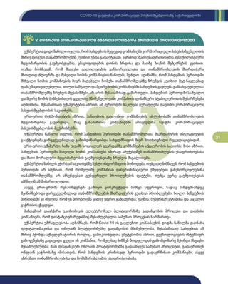31
COVID-19 გავლენა კორპორაციულ პასუხისმგებლობაზე საქართველოში
V. მდგრადი კორპორაციული მმართველობა და შრომითი ურთიერთობები
ექსპერტთადიდინაწილითვლის,რომპანდემიისშედეგადკომპანიებსკორპორაციულიპასუხისმგებლობის
მხრივფოკუსითანამშრომლებისკუთხითუნდაგადაეტანათ,კერძოდ:მათიუსაფრთხოების,ფსიქოლოგიური
მდგომარეობის გაუმჯობესების, კმაყოფილების დონის ზრდისა და მათზე ზიანის შემცირების კუთხით.
თუმცა მიიჩნევენ, რომ მსგავსი ცვლილებების განხორციელება და თანამშრომლების მხარდაჭერა
მხოლოდ ძლიერმა და მსხვილი ზომის კომპანიების ნაწილმა შეძლო. აღინიშნა, რომ პანდემიის პერიოდში
მსხვილი ზომის კომპანიების მიერ მიღებული ზომები თანამშრომლებზე ზრუნვის კუთხით მეტ-ნაკლებად
დამაკმაყოფილებელია,ხოლოსაშუალოდამცირეზომისკომპანიებშიპანდემიისგავლენაგანსახვავებულია-
თანამშრომლებზე ზრუნვის მექანიზმები არ არის შესაბამისად გამართული. პანდემიის პერიოდში საშუალო
და მცირე ზომის ბიზნესისთვის ყველაზე მნიშვნელოვანი კომპანიის ფინანსური სტაბილურობის შენარჩუნება
აღმოჩნდა, შესაბამისად ექსპერტების აზრით, ამ პერიოდში ნაკლები ყურადღება დაეთმო კორპორაციული
პასუხისმგებლობის საკითხებს.
ერთ-ერთი რესპონდენტის აზრით, პანდემიის გავლენით კომპანიების უმეტესობაში თანამშრომლების
მდგომარეობა გაუარესდა, რაც განაპირობა კომპანიებში არსებულმა სუსტმა კორპორაციული
პასუხისმგებლობის მექანიზმებმა.
ექსპერტთა ნაწილი თვლის, რომ პანდემიის პერიოდში თანამშრომელთა მხარდაჭერის ინიციატივების
გააქტიურება გარკვეულწილად გამომდინარეობდა სახელმწიფოს მიერ მოთხოვნილი რეგულაციებიდან.
ერთ-ერთი ექსპერტი, ხაზს უსვამს სოციალურ გვერდებზე კომპანიების აქტიურობის საკითხს; მისი აზრით,
პანდემიის პერიოდში მსხვილი ზომის კომპანიები ხშირად აშუქებდნენ თანამშრომლების უსაფრთხოებასა
და მათი მორალური მდგომარეობის გაუმჯობესებაზე ზრუნვის მაგალითებს.
ექსპერტთანაწილსუჭირსამსაკითხებზეზუსტიინფორმაციისმოწოდება,თუმცააღნიშნავენ,რომპანდემიის
პერიოდში არ სმენიათ, რომ რომელიმე კომპანიას დისკრიმინაციული ქმედებები განეხორციელებინა
თანამშრომლებზე; არ ახსენდებათ გენდერული პრობლემების ფაქტები, თუმცა ვერც გაუმჯობესებას
ამჩნევენ ამ მიმართულებით.
ასევე, ერთ-ერთმა რესპონდენტმა გამოყო კონკრეტული ბიზნეს სფეროები, სადაც პანდემიამდეც
შეინიშნებოდა გარკვეულწილად თანამშრომლების მხარდაჭერის კუთხით პრობლემები, ხოლო პანდემიის
პირობებში კი თვლის, რომ ეს პრობლემა კიდევ უფრო გამძაფრდა; ესენია: სუპერმარკეტებისა და საცალო
ვაჭრობის ქსელები.
პანდემიამ დააჩქარა ეკონომიკის ელექტრონულ პლატფორმაზე გადაწყობის პროცესი და დაანახა
კომპანიებს, რომ დისტანციურ რეჟიმშიც შესაძლებელია სამუშაო პროცესის წარმართვა.
ექსპერტთა უმრავლესობა აღნიშნავს, რომ Covid 19-ის გავლენით კომპანიების დიდმა ნაწილმა დაინახა
დიჯიტალიზაციისა და ონლაინ პლატფორმებზე გადაწყობის მნიშვნელობა, შესაბამისად პანდემიას ამ
მხრივ ჰქონდა აქსელერატორის როლიც. გამოკითხულთა უმეტესობის აზრით, ტექნოლოგიების ინტენსიურ
გამოყენებაზე გადავიდა ყველა ის კომპანია, რომელსაც ბიზნეს მოდელიდან გამომდინარე ჰქონდა მსგავსი
შესაძლებლობა; მათ დისტანციურ ონლაინ პლატფორმებზე გადააწყვეს სამუშაო პროცესები, გადაერთნენ
ონლაინ ვაჭრობაზე იმისათვის, რომ პანდემიის კრიზისულ პერიოდში გადაერჩინათ კომპანიები, ასევე
ეზრუნათ თანამშრომლებისა და მომხმარებლების უსაფრთხოებაზე.
 