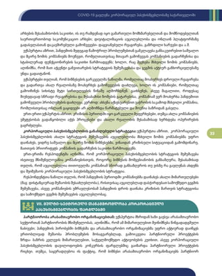 33
COVID-19 გავლენა კორპორაციულ პასუხისმგებლობაზე საქართველოში
არხების შესაბამისობის საკითხი, ის თუ რამდენად იყო გამართული მომხმარებელთან და მომწოდებელთან
საურთიერთობოდ საკომუნიკაციო არხები; დიჯიტალიზაციის აუცილებლობა და ონლაინ პლატფორმაზე
გადასვლასთან დაკავშირებული გამოწვევები- დაგვიანებული რეაგირება, გაზრდილი ხარჯები და ა.შ.
ექსპერტთა აზრით, პანდემიის შედეგად წამოჭრილ პრობლემებთან გამკლავება განსაკუთრებით საშუალო
და მცირე ზომის კომპანიებს მოუწევთ, რომელთათვისაც მთავარ გამოწვევას კომპანიების გადარჩენისა და
სტაბილურად ფუნქციონირების საკითხი წარმოადგენს; ხოლო, რაც შეეხება მსხვილი ზომის კომპანიებს,
აღინიშნა, რომ მათ აქცენტი განვითარების სტრატეგიის შემუშავებასა და გეგმის აქტიურ განხორციელებაზე
უნდა გადაიტანონ.
ექსპერტები თვლიან, რომ ბიზნესების გარკვეულმა ნაწილმა, რომელთაც მოახერხეს დროული რეაგირება
და გადართვა ახალ რეალობაზე მოახერხეს გამოწვევების დაძლევა, ხოლო ის კომპანიები, რომელთაც
გამოიჩინეს სიხისტე მეტი სირთულეების წინაშე აღმოჩნდნენ. გაიხსენეს, ასევე მაგალითი, როდესაც
მიუხედავად სწრაფი რეაგირებისა და შესაბამისი ზომების გატარებისა, კომპანიამ ვერ მოახერხა პანდემიით
გამოწვეული პრობლემების დაძლევა, კერძოდ: ახსენა აქსესუარებით ვაჭრობის საკამოდ მსხვილი კომპანია,
რომლისთვისაც ონლაინ გაყიდვები არ აღმოჩნდა წარმატებული და მოუწია ბაზრიდან გასვლა.
ერთ-ერთი ექსპერტის აზრით, კრიზისის პერიოდში იყო გარკვეული შეფერხებები, თუმცა ახლა კომპანიების
უმეტესობას გადაწყობილი აქვს პროცესები და ახალი რეალობის შესაბამისად ხერხდება ოპერირების
გაგრძელება.
კორპორაციული პასუხისმგებლობის განახლებული სტრატეგია: ექსპერტთა აზრით, კორპორაციული
პასუხისმგებლობის ახალი სტრატეგიის შემუშავების აუცილებლობა მსხვილი ზომის კომპანიებმა უფრო
დაინახეს, ვიდრე საშუალო და მცირე ზომის ბიზნესებმა, ვინაიდან კრიზისული სიტუაციიდან გამომდინარე,
მათთვის პრიორიტეტს კომპანიის გადარჩენის საკითხი წარმოადგენს.
ერთ-ერთმა რესპოდენტმა აღნიშნა, რომ კორპორაციული პასუხისმგებლობის სტრატეგიის შემუშავება
ისეთივე მნიშვნელოვანია კომპანიებისთვის, როგორც ბიზნესის მომგებიანობის განსაზღვრა, შესაბამისად
თვლის, რომ აუცილებელია თითოეულმა კომპანიამ სწორად განსაზღვროს თუ ვისზე რა გავლენას ახდენს
და შეიმუშაოს კორპორაციული პასუხისმგებლობის სტრატეგია.
რესპონდენტთა ნაწილი თვლის, რომ პანდემიის პერიოდში კომპანიებმა დაინახეს ახალი მიმართულებები
(მაგ: დისტანციურად მუშაობის შესაძლებლობა), რისთვისაც აუცილებლად დასჭირდებათ სამოქმედო გეგმის
შემუშავება, ასევე კომპანიების უმრავლესობამ პანდემიის დროს დაინახა კრიზისის მართვის სტრატეგიისა
და სამოქმედო გეგმის შემუშავების აუცილებლობაც.
VII. მულტი-სექტორული თანამშრომლობა კორპორაციული
პასუხისმგებლობის ფარგლებში
პარტნიორობა არასამთავრობო ორგანიზაციებთან: ექსპერტთა მხრიდან ხაზი გაესვა არასამთავრობო
სექტორთან პარტნიორობის მნიშვნელობას, აღინიშნა, რომ ამ მიმართულებით შეინიშნება წინგადადგმული
ნაბიჯები; პანდემიის პირობებში ბიზნესმა და არასამთავრობო ორგანიზაციებმა უფრო აქტიურად დაიწყეს
ერთობლივად მუშაობა პრობლემების მოსაგვარებლად, გამოიკვეთა პარტნიორული პროექტების
ზრდა- ბაზრის კვლევის მიმართულებით, საქველმოქმედო აქტივობების კუთხით, ასევე კორპორაციული
პასუხისმგებლობის დაჯილოდოების კონკურსის ფარგლებშიც გაიზარდა პარტნიორული პროექტების
რიცხვი. თუმცა, საყურადღებოა ის ფაქტიც, რომ ბიზნესი არასამთავრობო ორგანიზაციებს პარტნიორ
 