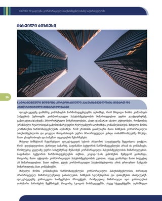 36
COVID-19 გავლენა კორპორაციულ პასუხისმგებლობაზე საქართველოში
მსხვილი ბიზნესი
I.სტრატეგიული მიდგომა კორპორაციული პასუხისმგებლობის მიმართ და
პრიორიტეტული მიმართულებები
ფოკუს-ჯგუფზე დამსწრე კომპანიების წარმომადგენლებმა აღნიშნეს, რომ მსხვილი ზომის კომპანიები
პანდემიის პერიოდში კორპორაციული პასუხისმგებლობის მიმართულებით უფრო გააქტიურდნენ,
გამოიკვეთა/დაიხვეწა პრიორიტეტული მიმართულებები, ასევე დაემატათ ახალი აქტივობები, რომლებიც
კრიზისული რეალობიდან გამომდინარე უფრო რელევანტური აღმოჩნდა კომპანიებისთვის. მსხვილი ზომის
კომპანიების წარმომადგენლებმა აღნიშნეს, რომ კრიზისმა გააძლიერა მათი ბიზნესის კორპორაციული
პასუხისმგებლობა და ყოველი მათგანისთვის უფრო პრიორიტეტული გახდა თანამშრომლებზე ზრუნვა,
მათი უსაფრთხოება და სამუშაო ადგილების შენარჩუნება.
მსხვილ ბიზნესთან ჩატარებული ფოკუს-ჯგუფის სესიის ანალიზის საფუძველზე შეგვიძლია ვთქვათ,
რომ დღესდღეობით, ქართულ ბაზარზე, საფინანსო სექტორის წარმომადგენლები არიან ის კომპანიები,
რომლებიც ყველაზე უფრო სისტემურად მუშაობენ კორპორაციული პასუხისმგებლობის მიმართულებით.
საფინანსო სექტორის წარმომადგენლების თქმით, კოვიდ-19-ის გამოჩენის შემდგომ გაიზარდა,
როგორც მათი აქტივობა კორპორაციული პასუხისმგებლობის კუთხით, ასევე გაიზარდა მათი ბიუჯეტიც
ამ მიმართულებით. მათი თქმით, დღეს კორპორაციული პასუხისმგებლობა არის ერთ-ერთი წამყვანი
მიმართულება მათ კომპანიებში.
მსხვილი ზომის კომპანიების წარმომადგენლები კორპორაციული პასუხისმგებლობის ძირითად
პრიორიტეტულ მიმართულებებად განათლებას, ბიზნესის ხელშეწყობას და დასაქმებას ასახელებენ.
ფოკუს-ჯგუფზე გამოიკვეთა საინტერესო პროექტები, რომელებიც მიმართული იყო განათლების
თანაბარი პირობების შექმნისკენ, როგორც სკოლის მოსწავლეებში, ასევე სტუდენტებში. აღნიშნული
 