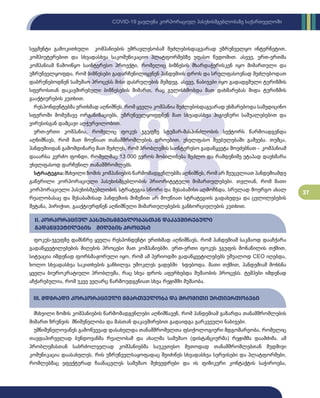 37
COVID-19 გავლენა კორპორაციულ პასუხისმგებლობაზე საქართველოში
სეგმენტი გამოკითხული კომპანიების უმრავლესობამ შეძლებისდაგვარად უზრუნველყო ინტერნეტით,
კომპიუტერებით და სხვადასხვა საკომუნიკაციო პლატფორმებზე უფასო წვდომით. ასევე, ერთ-ერთმა
კომპანიამ წამოიწყო საინტერესო პროექტი, რომელიც ბიზნესის მხარდაჭერისკენ იყო მიმართული და
უზრუნველყოფდა, რომ ბიზნესები გადარჩენილიყვნენ პანდემიის დროს და სრულფასოვნად შეძლებოდათ
დაბრუნებოდნენ სამუშაო პროცესს მისი დასრულების შემდეგ. ასევე, ნაბიჯები იყო გადადგმული ტურიზმის
სფეროსთან დაკავშირებული ბიზნესების მიმართ, რაც გულისხმობდა მათ დახმარებას შიდა ტურიზმის
გააქტიურების კუთხით.
რესპონდენტებმა ერთხმად აღნიშნეს, რომ ყველა კომპანია შეძლებისდაგვარად ეხმარებოდა სამედიცინო
სფეროში მომუშავე ორგანიზაციებს, უზრუნველყოფდნენ მათ სხვადასხვა ჰიგიენური საშუალებებით და
ვირუსისგან დამცავი აღჭურვილობით.
ერთ-ერთი კომპანია, რომელიც ფოკუს ჯგუფზე სტუმარ-მასპინძლობის სექტორს წარმოადგენდა
აღნიშნავს, რომ მათ მოუწიათ თანამშრომლების დროებით, უხელფასო შვებულებაში გაშვება. თუმცა,
პანდემიიდან გამომდინარე მათ შეძლეს, რომ პრობლემის საინტერესო გადაწყვეტა მოეძებნათ - კომპანიამ
დააარსა კერძო ფონდი, რომელმაც 13 000 ევროს მობილიზება შეძლო და რამდენიმე ეტაპად დაეხმარა
უხელფასოდ დარჩენილ თანამშრომლებს.
სტრატეგია: მსხვილი ზომის კომპანიების წარმომადგენლებმა აღნიშნეს, რომ არ შეუცვლიათ პანდემიამდე
გაწერილი კორპორაციული პასუხისმგებლობის პრიორიტეტული მიმართულებები. თვლიან, რომ მათი
კორპორაციული პასუხისმგებლობის სტრატეგია სწორი და შესაბამისი აღმოჩნდა, სრულად მოერგო ახალ
რეალობასაც და შესაბამისად პანდემიის მიზეზით არ მოუწიათ სტრატეგიის გადახედვა და ცვლილებების
შეტანა, პირიქით, გააქტიურდნენ აღნიშნული მიმართულებების განხორციელების კუთხით.
ფოკუს-ჯგუფზე დამსწრე ყველა რესპონდენტი ერთხმად აღნიშნავს, რომ პანდემიამ საკმაოდ დააჩქარა
გადაწყვეტილებების მიღების პროცესი მათ კომპანიებში. ერთ-ერთი ფოკუს ჯგუფის მონაწილის თქმით,
სიტუაცია იმდენად ფორსმაჟორული იყო, რომ ამ პერიოდში გადაწყვეტილებებს უშუალოდ CEO იღებდა,
ხოლო სხვადასხვა საკითხების განხილვა უმოკლეს ვადებში ხდებოდა. მათი თქმით, პანდემიამ მოხსნა
ყველა ბიუროკრატიული პრობლემა, რაც სხვა დროს აფერხებდა მუშაობის პროცესს. ტემპები იმდენად
აჩქარებულია, რომ უკვე ვეღარც წარმოუდგენიათ სხვა რეჟიმში მუშაობა.
მსხვილი ზომის კომპანიების წარმომადგენლები აღნიშნავენ, რომ პანდემიამ გაზარდა თანამშრომლების
მიმართ ზრუნვის მნიშვნელობა და მასთან დაკავშირებით გადაიდგა გარკვეული ნაბიჯები.
უმნიშვნელოვანეს გამოწვევად დასახელდა თანამშრომელთა ფსიქოლოგიური მდგომარეობა, რომელიც
თავდაპირველად ბუნდოვანმა რეალობამ და ახალმა სამუშაო (დისტანციურმა) რეჟიმმა დაამძიმა. ამ
პრობლემასთან საბრძოლველად კომპანიებმა საუკეთესო მეთოდად თანამშრომლებთან მუდმივი
კომუნიკაცია დაასახელეს, რის უზრუნველსაყოფადაც შეიძინეს სხვადასხვა სერვისები და პლატფორმები,
რომლებმაც ეფექტურად ჩაანაცვლეს სამუშაო შეხვედრები და ის ფიზიკური კონტაქტის საჭიროება,
II. კორპორაციულ პასუხისმგებლობასთან დაკავშირებული
გადაწყვეტილების მიღების პროცესი
III. მდგრადი კორპორაციული მმართველობა და შრომითი ურთიერთობები
 