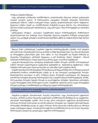 38
COVID-19 გავლენა კორპორაციულ პასუხისმგებლობაზე საქართველოში
რომელიც პანდემიამ შეზღუდა.
ასევე, ყურადღება გაამახვილეს თანამშრომელთა უსაფრთხოებაზე უშუალოდ ვირუსის გავრცელების
თავიდან აცილების კუთხით. ამ მიმართულებით გადადგმულ ნაბიჯებში სახელდება ნაწილობრივ
დისტანციური მუშაობა, სამუშაო სივრცეების სრული აღჭურვა უსაფრთხოებისთვის საჭირო ინვენტარით,
შეცვლილი სამუშაო რეჟიმი და თანამშრომლების რამდენიმე ნაკადად მუშაობა, რაც აპრობირებული
მეთოდია ვირუსის გავრცელების შესაჩერებლად, ასევე გამოიკვეთა ონლაინ პროდუქტების და სერვისების
დანერგვა.
განსხვავებული პრაქტიკა დაასახელა სასტუმროების ქსელის წარმომადგენელმა; მომხმარებლის
უსაფრთხოებისთვის მათ დანერგეს ახალი მიდგომები უშუალოდ სასტუმროს ნომრების დასუფთავების
კუთხით, რაც კლიენტებს დამატებით უსაფრთხოების შეგრძნებას უქმნის და ბრენდის მიმართ მეტი ნდობით
განაწყობს.
მსხვილი ზომის კომპანიებიდან, საფინანსო სექტორის წარმომადგენლებმა აღნიშნეს, რომ პანდემიის
პერიოდში მათმა ორგანიზაციებმა ნათლად დაინახეს ის ბიზნეს შესაძლებლობები, რაც ონლაინ სერვისების
და პროდუქტების განვითარებას ეხება. მათი თქმით, ის, რაც ჩანაფიქრში იყო წლების მანძილზე და
სხვადასხვა მარკეტინგული კამპანიების შედეგადაც კი ვერ მიიღწეოდა, შეძლო პანდემიამ - ონლაინ
სერვისების მომხმარებელთა რიცხვი მკვეთრად გაიზარდა ყველა ასაკობრივი სეგმენტიდან.
კიდევ ერთ შესაძლებლობად დასახელდა დისტანციური სამუშაო პროცესი; აღინიშნა, რომ დისტანციურ
სამუშაო პროცესს თავდაპირველად სკეპტიკურად უყურებდნენ და შეუძლებლად ეჩვენებოდათ, თუმცა
პანდემიის პერიოდში გახდა სრულიად რეალური და აღმოაჩნდა ბევრი დადებითი მხარე.
სასტუმროებისქსელისწარმომადგენელიპრობლემადდაგამოწვევადმიიჩნევსიმას,რომრეგულაციებიდან
გამომდინარე მოუწიათ თანამშრომლების გაშვება და ეს იყო ურთულესი გადაწყვეტილება მათთვის.
შესაძლებლობად დაასახელა ის დრო, რომელიც მიეცათ პროცესების გადასახედად, რის შედეგადაც
გამოსწორდა ხარვეზები სხვადასხვა მიმართულებით (მაგ. სასტუმროს ქსელის წარმომადგენელმა აღნიშნა,
რომ გადაიხედა მარაგების შევსების პროცესი და დაკორექტირდა ხარვეზები, შესაბამისად აღმოიფხვრა
საკვები პროდუქტების ჭარბი მომარაგების საკითხი; სასტუმროში აღწერილი ჭარბი საკვები პროდუქტების
მარაგები დაურიგდათ თანამშრომლებს და მოწყვლადი ჯგუფის წარმომადგენლებს).
პანდემიამ გაააქტიურა ურთიერთობები, როგორც სამთავრობო, ასევე არასამთავრობო სექტორთან.
ზოგადად, კრიზისმა დაანახათ სხვადასხვა სექტორების თანამშრომლობის მნიშვნელობა და ეფექტურობა.
ერთ-ერთმა რესპონდენტმა აღნიშნა, რომ თუ სხვა დროს სამთავრობო სექტორთან ურთიერთობისას
ძირითადი პრობლემა ბიუროკრატია და დროში გაწელილი პროცესები იყო, პანდემიის პერიოდში მსგავსი
პრობლემები მინიმუმამდე დავიდა და ყველა ჩართული მხარე ცდილობდა მაქსიმალურად და სწრაფად
დაედო კონკრეტული შედეგი. არასამთავრობო სექტორთან თანამშრომლობას და მათ როლს, სხვადასხვა
მიმართულებით დადებითად აფასებს ყველა სექტორის წარმომადგენელი.
IV. ძირითადი გამოწვევები და ახალი ბიზნეს შესაძლებლობები
V. მულტი-სექტორული თანამშრომლობა კორპორაციული
პასუხისმგებლობის ფარგლებში
 