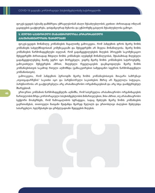 46
COVID-19 გავლენა კორპორაციულ პასუხისმგებლობაზე საქართველოში
ფოკუს-ჯგუფის სესიაზე დამსწრეთა უმრავლესობამ ახალი შესაძლებლობის კუთხით- ძირითადად ონლაინ
გაყიდვების გააქტიურება, დისტანციურად მუშაობა და ექსპორტზე გასვლის შესაძლებლობა გამოყო.
ფოკუს-ჯგუფის მონაწილე კომპანიების მაგალითზე გამოიკვეთა, რომ პანდემიის დროს მცირე ზომის
კომპანიებს სახელმწიფოსთან კომუნიკაციაში და შეხვედრებში არ მიუღია მონაწილეობა. მცირე ზომის
კომპანიების წარმომადგენლები თვლიან, რომ გადაწყვეტილებების მიღების პროცესში საკომუნიკაციო
შეხვედრებში ძირითადად მსხვილი ზომის კომპანიები იღებდნენ მონაწილეობას, შესაბამისად მიღებული
გადაწყვეტილებებიც მათზე უფრო იყო მორგებული, ვიდრე მცირე ზომის კომპანიების საჭიროებებზე.
გამოკითხული მენეჯერების აზრით, მიღებული რეგულაციების დაკმაყოფილება მცირე ზომის
კომპანიებისთვის საკამოდ რთული აღმოჩნდა (განსაკუთრებით სამედიცინო სფეროს წარმომადგენელი
კომპანიისთვის).
გამოიკვეთა, რომ პანდემიის პერიოდში მცირე ზომის კომპანიებისთვის მთავარი საზრუნავი
„თვითგადარჩენის“ საკითხი იყო და პარტნიორული საკითხების მხრივ არ შეცვლილა სიტუაცია,
პარტნიორობა არ გააქტიურებულა არც არასამთავრობო ორგანიზაციებთან და არც სხვა დაინტერსებულ
მხარეებთან.
ერთ-ერთი კომპანიის წარმომადგენელმა აღნიშნა, რომ სასურველია არასამთავრობო ორგანიზაციების
ჩართულობის ზრდა კორპორაციული პასუხისმგებლობის მიმართულებით, მისი აზრით, თუ არასამთავრობო
სექტორი მოახერხებს, რომ ჩამოაყალიბოს სტრატეგია, სადაც შეძლებს მცირე ზომის კომპანიების
გაერთიანებას, თითოეული მათგანი შეიტანდა მცირედ წვლილს და ერთობლივი ძალებით შეძლებდა
სასარგებლო, ხელშესახები და გრძელვადიანი შედეგების მიღებას.
V. მულტი-სექტორული თანამშრომლობა კორპორაციული
პასუხისმგებლობის ფარგლებში
 