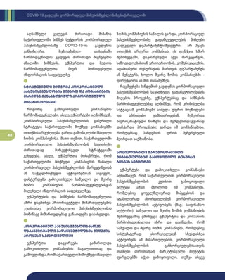 48
COVID-19 გავლენა კორპორაციულ პასუხისმგებლობაზე საქართველოში
აღნიშნული კვლევის ძირითადი მიზანია
საქართველოში ბიზნეს სექტორის კორპორაციულ
პასუხისმგებლობაზე ­
COVID-19-ის გავლენის
განსაზღვრა. შემაჯამებელ დასკვნაში
წარმოდგენილია კვლევის ძირითადი მიგნებების
ანალიზი ბიზნესის, ექსპერტთა და მედიის
წარმომადგენელთა მიერ მოწოდებული
ინფორმაციის საფუძველზე.
სტრატეგიული მიდგომა კორპორაციული
პასუხისმგებლობის მიმართ და კომპანიების
მხრიდან განსაზღვრული პრიორიტეტული
მიმართულებები
როგორც გამოკითხული კომპანიების
წარმომადგენელები, ასევე ექსპერტები აღნიშნავენ,
კორპორაციული პასუხისმგებლობის გაწერილი
სტრატეგია საქართველოში მოქმედ კომპანიებში
თითქმისარგვხვდება,გარდაგამონაკლისიმსხვილი
ზომის კომპანიებისა. მათი თქმით, საქართველოში
კორპორაციული პასუხისმგებლობის საკითხები
ძირითადად მარკეტინგულ სტრატეგიაში
გვხვდება. ასევე, ექსპერტთა მოსაზრება, რომ
საქართველოში მოქმედი კომპანიების ნაწილი
კორპორაციულ პასუხისმგებლობას მარკეტინგთან
ან საქველმოქმედო აქტივობებთან აიგივებს,
დასტურდება გამოკითხული საშუალო და მცირე
ზომის კომპანიების წარმომადგენლებისგან
მიღებული ინფორმაციის საფუძველზეც.
ექსპერტების და ბიზნესის წარმომადგენელთა
აზრი დაემთხვა პრიორიტეტული მიმართულებების
კუთხითაც, კორპორაციული პასუხისმგებლობის
მოწინავე მიმართულებად განათლება დასახელდა.
კორპორაციულ პასუხისმგებლობასთან
დაკავშირებული გადაწყვეტილების მიღების
პროცესი საქართველოში
ექსპერტთა დაკვირვება გამართლდა
გამოკითხული კომპანიების მაგალითითაც და
გამოვლინდა,რომსაქართველოშიმოქმედიმსხვილი
ზომის კომპანიების ნაწილის გარდა, კორპორაციულ
პასუხისმგებლობაზე გადაწყვეტილების მიმღები
ცალკეული დეპარტამენტი/მენეჯერი არ ჰყავს
თითქმის არცერთ კომპანიას; ეს ფუნქცია ხშირ
შემთხვევაში, დაკისრებული აქვს მარკეტინგის,
საზოგადოებასთან ურთიერთობის, კომუნიკაციების,
ადამიანური რესურსების მართვის დეპარტამენტს
ან მენეჯერს, ხოლო მცირე ზომის კომპანიებში -
დირექტორს ან მის თანაშემწეს.
რაც შეეხება პანდემიის გავლენას კორპორაციული
პასუხისმგებლობის საკითხებზე გადაწყვტილებების
მიღების პროცესზე, ექსპერტებმაც და ბიზნესის
წარმომადგენლებმაც აღნიშნეს, რომ კრიზისულმა
სიტუაციამ კომპანიები აიძულა უფრო მოქნილები
და სწრაფები გამხდარიყვნენ, შემცირდა
ბიუროკრატიული ნიშნები და შეძლებისდაგვარად
დაჩქარდა პროცესები; გარდა იმ კომპანიებისა,
რომლებსაც პანდემიის დროს შეჩერებული
ჰქონდათ საქმიანობა.
სოციალური თუ გარემოსდაცვითი
მიმართულებით გამოყოფილი რესურსი
ბიზნეს სექტორში
ექსპერტები და გამოკითხული კომპანიები
აღნიშნავენ, რომ საქართველოში კორპორაციული
პასუხისმგებლობის კუთხით გამოყოფილი
ბიუჯეტი აქვთ მხოლოდ იმ კომპანიებს,
რომლებიც ყოველწლიურად მიჰყვებიან და
სტაბილურად ახორციელებენ კორპორაციული
პასუხისმგებლობის აქტივობებს (მაგ: საფინანსო
სექტორი). საშუალო და მცირე ზომის კომპანიების
შემთხვევაშიც ემთხვევა ექსპერტთა და კომპანიის
წარმომადგენელთა აზრი და დგინდება, რომ
საშუალო და მცირე ზომის კომპანიებს, რომლებიც
სისტემატურად ახორციელებენ სხვადასხვა
აქტივობებს ამ მიმართულებით, კორპორაციული
პასუხისმგებლობის განხორციელებისათვის
თანხები ძირითადად მარკეტინგული ბიუჯეტის
ფარგლებში აქვთ გამოყოფილი, თუმცა ასევე
 