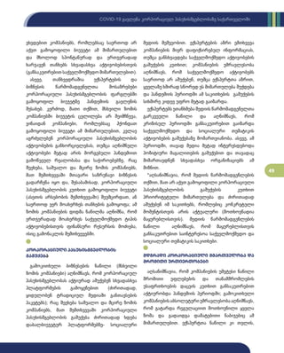 49
COVID-19 გავლენა კორპორაციულ პასუხისმგებლობაზე საქართველოში
ვხვდებით კომპანიებს, რომლებსაც საერთოდ არ
აქვთ გამოყოფილი ბიუჯეტი ამ მიმართულებით
და მხოლოდ სპონტანურად და ერთჯერადად
ხარჯავენ თანხებს სხვადასხვა აქტივობებისთვის
(განსაკუთრებით საქველმოქმედო მიმართულებით).
ასევე, თანხვედრაშია ექსპერტების და
ბიზნესის წარმომადგენელთა მოსაზრებები
კორპორაციული პასუხისმგებლობის ფარგლებში
გამოყოფილ ბიუჯეტზე პანდემიის გავლენის
შესახებ. კერძოდ, მათი თქმით, მსხვილი ზომის
კომპანიებში ბიუჯეტის ცვლილება არ შეიმჩნევა,
ვინაიდან კომპანიები, რომლებსაც ჰქონდათ
გამოყოფილი ბიუჯეტი ამ მიმართულებით, კვლავ
აგრძელებენ კორპორაციული პასუხისმგებლობის
აქტივობების განხორციელებას, თუმცა აღნიშნული
აქტივობები მეტად არის მორგებული პანდემიით
გამოწვეულ რეალობასა და საჭიროებებზე. რაც
შეეხება, საშუალო და მცირე ზომის კომპანიებს,
მათ შემთხვევაში მთავარი საზრუნავი ბიზნესის
გადარჩენა იყო და, შესაბამისად, კორპორაციული
პასუხისმგებლობის კუთხით გამოყოფილი ბიუჯეტი
(ასეთის არსებობის შემთხვევაში) შეუმცირდათ, ან
საერთოდ ვერ მოახერხეს თანხების გამოყოფა; ამ
ზომის კომპანიების დიდმა ნაწილმა აღნიშნა, რომ
ერთჯერადად მოახერხეს საქველმოქმედო ტიპის
აქტივობებისთვის ფინანსური რესურსის მოძიება,
ისიც გამონაკლის შემთხვევებში.
კორპორაციული პასუხისმგებლობის
გაშუქება
გამოკითხული ბიზნესების ნაწილი (მსხვილი
ზომის კომპანიები) აღნიშნავს, რომ კორპორაციულ
პასუხისმგებლობას აქტიურად აშუქებენ სხვადასხვა
პლატფორმების გამოყენებით (ძირითადად,
ყიდულობენ ტრადიციულ მედიაში განთავსების
პაკეტებს); რაც შეეხება საშუალო და მცირე ზომის
კომპანიებს, მათ შემთხვევაში კორპორაციული
პასუხისმგებლობის გაშუქება ძირითადად ხდება
დაბალბიუჯეტურ პლატფორმებზე- სოციალური
მედიის მეშვეობით. ექსპერტების აზრი ემთხვევა
კომპანიების მიერ დაფიქსირებულ ინფორმაციას,
თუმცა განსხვავდება საქველმოქმედო აქტივობების
გაშუქების კუთხით; კომპანიების უმრავლესობა
აღნიშნავს, რომ საქველმოქმედო აქტივობებს
საერთოდ არ აშუქებენ, თუმცა ექსპერტთა აზრით,
ყველაზე ხშირად სწორედ ეს მიმართულება შუქდება
და პანდემიის პერიოდში ამ საკითხების გაშუქების
სიხშირე კიდევ უფრო მეტად გაიზარდა.
ექსპერტებს ეთანხმება მედიის წარმომადგენელთა
გარკვეული ნაწილი და აღნიშნავს, რომ
კრიზისულ პერიოდში განსაკუთრებით გაიზარდა
საქველმოქმედო და სოციალური თემატიკის
აქტივობების გაშუქებაზე მომართვიანობა. ასევე, ამ
პერიოდში, თავად მედია მეტად ინტერესდებოდა
პოზიტიური მაგალითების გაშუქებით და თავადაც
მიმართავდნენ სხვადასხვა ორგანიზაციებს ამ
მიზნით.
*აღსანიშნავია, რომ მედიის წარმომადგენლების
თქმით, მათ არ აქვთ გამოყოფილი კორპორაციული
პასუხისმგებლობის გაშუქების კუთხით
პრიორიტეტული მიმართულება და ძირითადად
აშუქებენ იმ საკითხებს, რომლებიც კონკრეტული
მომენტისთვის არის აქტუალური (მოთხოვნადია
მაყურებლისთვის). მედიის წარმომადგენლების
ნაწილი აღნიშნავს, რომ მაყურებლისთვის
განსაკუთრებით საინტერესოა საქველმოქმედო და
სოციალური თემატიკის საკითხები.
მდგრადი კორპორაციული მმართველობა და
შრომითი ურთიერთობები
აღსანიშნავია, რომ კომპანიების უმეტესი ნაწილი
შრომითი უფლებების და თანამშრომლების
უსაფრთხოების დაცვის კუთხით განსაკუთრებით
აქტიურობდა პანდემიის პერიოდში; გამოკითხული
კომპანიებისაბსოლუტურიუმრავლესობააღნიშნავს,
რომ გატარდა რეგულაციით მოთხოვნილი ყველა
ზომა და გადაიდგა დამატებითი ნაბიჯებიც ამ
მიმართულებით. ექსპერტთა ნაწილი კი თვლის,
 