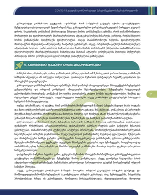 7
COVID-19 გავლენა კორპორაციულ პასუხისმგებლობაზე საქართველოში
გამოკითხულ კომპანიათა უმეტესობა აღნიშნავს, რომ პანდემიამ გავლენა იქონია დასაქმებულთა
მენტალურ და ფსიქოლოგიურ მდგომარეობაზეც, განსაკუთრებით ვირუსის გავრცელების პირველი ტალღის
დროს. ზოგიერთმა კომპანიამ (ძირითადად მსხვილი ზომის კომპანიებმა) აღნიშნა, რომ თანამშრომელთა
მორალური და ფსიქოლოგიური მხარდაჭერისთვის სხვადასხვა ზომებს მიმართეს. კერძოდ, რიგმა მსხვილი
ზომის კომპანიებმა: დაიქირავეს ფსიქოლოგები, მისცეს თანამშრომლებს წვდომა ფსიქოლოგიური
მხარდაჭერის სხვადასხვა აპლიკაციაზე, ჩაატარეს ვებინარები, ასევე, ორგანიზება გაუწიეს წამახალისებელ
აქტივობებს. ხოლო, გამოკითხული საშუალო და მცირე ზომის კომპანიების უმეტესობა თანამშრომელთა
ფსიქოლოგიური მხარდაჭერისათვის მიმართავდა მათთან აქტიური კომუნიკაციის მეთოდს; მენეჯერები
პირადი და ხშირი კომუნიკაციით ცდილობდნენ დასაქმებულთა გამხნევებას.
VI. გამოწვევები და ახალი ბიზნეს შესაძლებლობები
ბიზნესის ახალ შესაძლებლობად კომპანიების უმრავლესობამ, იმ შემთხვევების გარდა, სადაც კომპანიებს
ბიზნესის სპეციფიკა არ აძლევდა საშუალებას, დაასახელა მუშაობის დისტანციურ რეჟიმზე გადაწყობა და
პროცესების გაციფრულება.
გამოკითხული კომპანიების ნაწილი აღნიშნავს, რომ დაინახეს ახალი ციფრული პროდუქტების/სერვისების
განვითარებისა და ონლაინ კომერციის ინოვაციური შესაძლებლობები; პანდემიური სიტუაციიდან
გამომდინარე ზოგიერთმა კომპანიამ მოახერხა აეთვისებინა ახალი ბიზნეს შესაძლებლობები, შექმნეს და
რეალიზებას უწევენ პირბადეებს, სადეზინფექციო ხსნარებს, ასევე კომპანიები გააქტიურდნენ მიწოდების
სერვისის მიმართულებითაც.
თუმცა აღსანიშნავია, ის ფაქტიც, რომ კომპანიების მნიშვნელოვან ნაწილს პანდემიამ დიდი ზიანი მოუტანა
და მათი ფუნქციონირების გაგრძელება/განახლება საეჭვო გახადა; შესაბამისად, კომპანიებს ამ პერიოდში
შეექმნათ მდგრადობის პრობლემები და მათთვის რთული იყო ბიზნესის ახალ შესაძლებლობებზე საუბარი,
ვინაიდან მთავარ საზრუნავს თანამშრომლების შენარჩუნება და ბიზნესის გადარჩენა წარმოადგენდა.
გამოკითხული კომპანიების მიერ, პანდემიის პერიოდში ბიზნესის ძირითად გამოწვევებად დასახელდა:
ფინანსური რესურსების არასტაბილურობა, დისტანციური სამუშაო რეჟიმის გამო გუნდური მუშაობის
გამოწვევები, თანამშრომლების ტექნიკური აღჭურვის პრობლემა, მომწოდებლებთან/მომხმარებლებთან
საკომუნიკაციო არხების გაუმართაობა, რეგულაციებიდან გამომდინარე მუდმივად ცვალებადი, ბუნდოვანი
და არასტაბილური ბიზნეს გარემო. გამოწვევების მოსაგვარებლად კომპანიებმა, დროთა განმავლობაში,
შეძლეს თანამშრომელთა ტექნიკური აღჭურვის პრობლემის გადაჭრა. იყო შემთხვევები, როდესაც თავად
თანამშრომლებიც მობილიზდნენ და მხარში დაუდგნენ კომპანიებს, მოიძიეს საჭირო ტექნიკა დროებითი
სარგებლობისთვის.
დისტანციური სამუშაო რეჟიმის გამო, გუნდური მუშაობის პროცესში წარმოქმნილი გამოწვევების კუთხით
გააქტიურდა თანამშრომლებს და მენეჯმენტს შორის კომუნიკაცია, ასევე, დაინერგა სხვადასხვა სახის
აქტივობები-ონლაინ ტრენინგები, სემინარები, ერთობლივი ჩართულობით ეცადნენ მორგებოდნენ ონლაინ
სამუშაო პროცესს.
ასევე, გამოკითხული კომპანიების ნაწილმა მოახერხა ონლაინ გაყიდვების სისტემის დანერგვა და
მომწოდებლებთან/მომხმარებლებთან საკომუნიკაციო არხების გამართვა; რიგ შემთხვევებში, მიმდინარე
პრობლემებად რჩება ის გამოწვევები, რომელთა მოსაგვარებლადაც ინდივიდუალურად, მხოლოდ
 