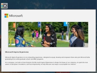 Microsoft Aspire Experience
Microsoft Aspire Experience is an onboarding experience, designed to equip, develop and empower those who join Microsoft after
graduating from undergraduate school and MBA programs.
As a company, we look to those that join the Microsoft Aspire Experience to shape the future of our company, to spark the next
waves of disruptive innovations, and most importantly, to help discover new ways to accomplish our mission.
 
