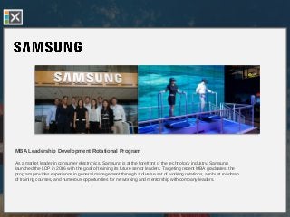 MBA Leadership Development Rotational Program
As a market leader in consumer electronics, Samsung is at the forefront of the technology industry. Samsung
launched the LDP in 2016 with the goal of training its future senior leaders. Targeting recent MBA graduates, the
program provides experience in general management through a diverse set of working rotations, a robust roadmap
of training courses, and numerous opportunities for networking and mentorship with company leaders.
 